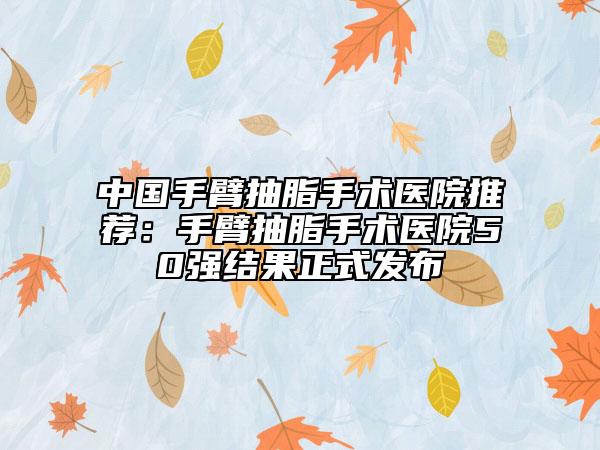 中国手臂抽脂手术医院推荐：手臂抽脂手术医院50强结果正式发布
