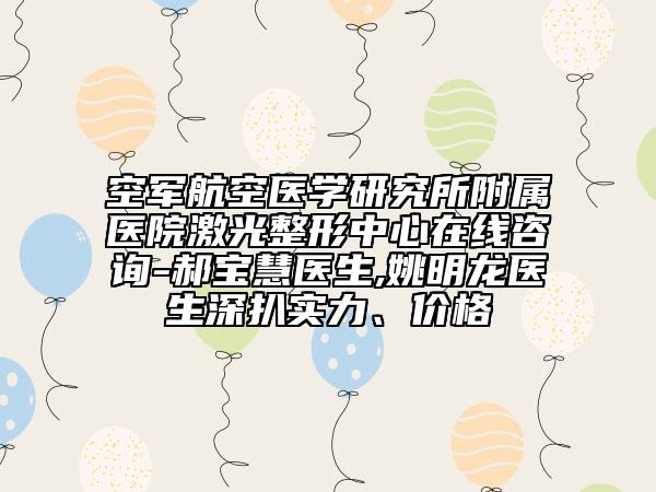 空军航空医学研究所附属医院激光整形中心在线咨询-郝宝慧医生,姚明龙医生深扒实力、价格
