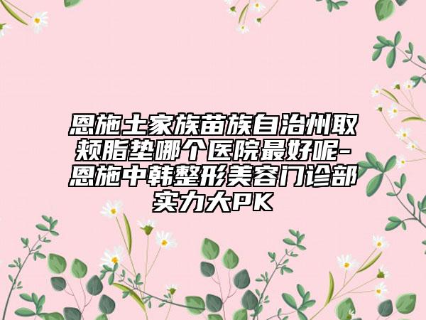 恩施土家族苗族自治州取颊脂垫哪个医院最好呢-恩施中韩整形美容门诊部实力大PK