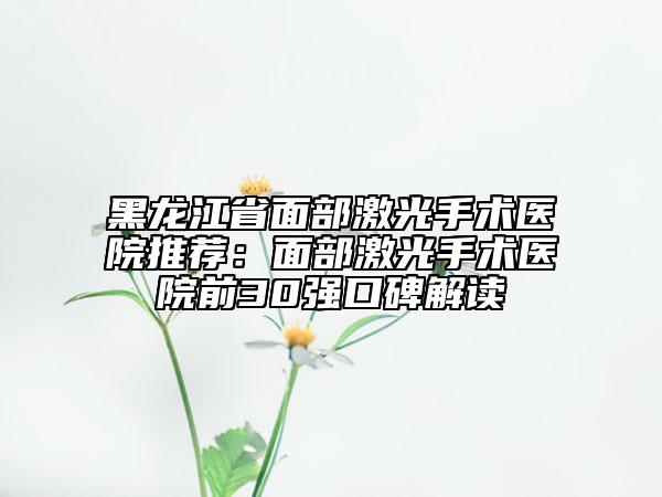 黑龙江省面部激光手术医院推荐：面部激光手术医院前30强口碑解读