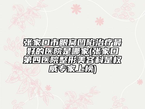 张家口市眼窝凹陷治疗最好的医院是哪家(张家口第四医院整形美容科是权威专家上榜)