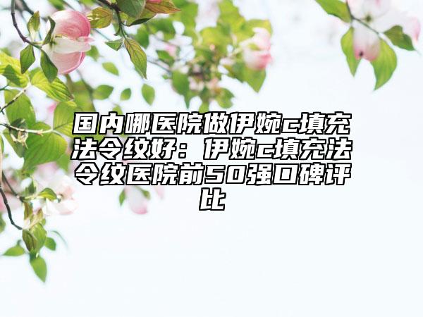 国内哪医院做伊婉c填充法令纹好：伊婉c填充法令纹医院前50强口碑评比