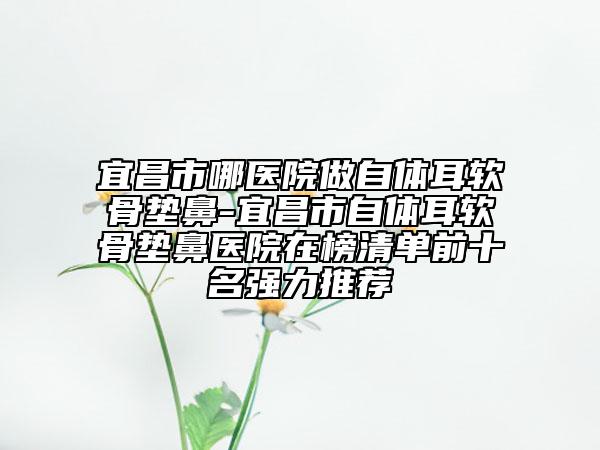 宜昌市哪医院做自体耳软骨垫鼻-宜昌市自体耳软骨垫鼻医院在榜清单前十名强力推荐
