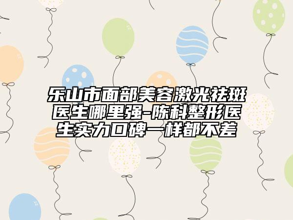 乐山市面部美容激光祛斑医生哪里强-陈科整形医生实力口碑一样都不差