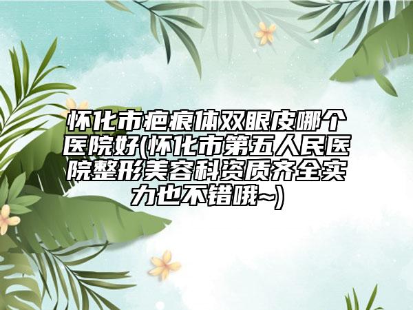 怀化市疤痕体双眼皮哪个医院好(怀化市第五人民医院整形美容科资质齐全实力也不错哦~)