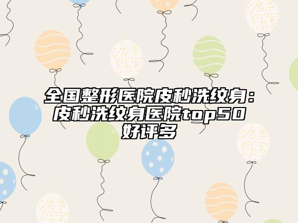全国整形医院皮秒洗纹身：皮秒洗纹身医院top50好评多