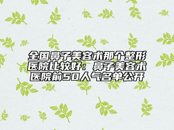 全国鼻子美容术那个整形医院比较好：鼻子美容术医院前50人气名单公开