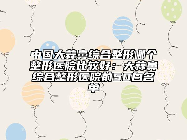 中国大蒜鼻综合整形哪个整形医院比较好：大蒜鼻综合整形医院前50白名单