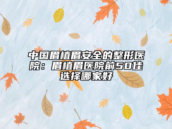 中国眉植眉安全的整形医院：眉植眉医院前50佳选择哪家好