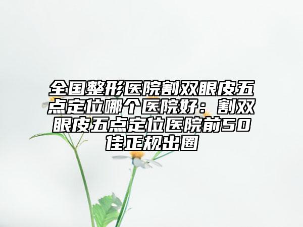全国整形医院割双眼皮五点定位哪个医院好：割双眼皮五点定位医院前50佳正规出圈
