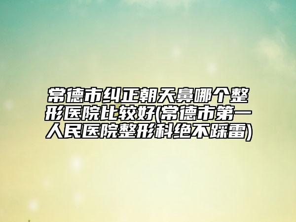 常德市纠正朝天鼻哪个整形医院比较好(常德市第一人民医院整形科绝不踩雷)