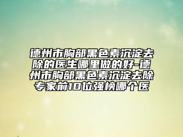 德州市胸部黑色素沉淀去除的医生哪里做的好-德州市胸部黑色素沉淀去除专家前10位强榜哪个医