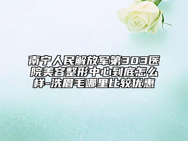 南宁人民解放军第303医院美容整形中心到底怎么样-洗眉毛哪里比较优惠