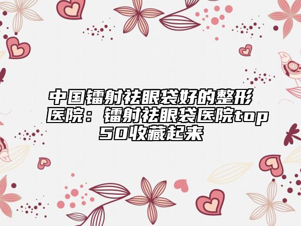 中国镭射祛眼袋好的整形医院：镭射祛眼袋医院top50收藏起来