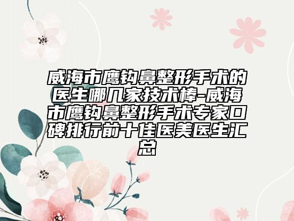 威海市鹰钩鼻整形手术的医生哪几家技术棒-威海市鹰钩鼻整形手术专家口碑排行前十佳医美医生汇总
