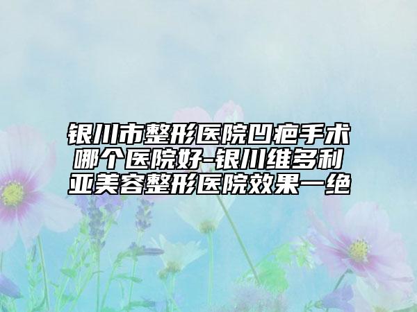 银川市整形医院凹疤手术哪个医院好-银川维多利亚美容整形医院效果一绝
