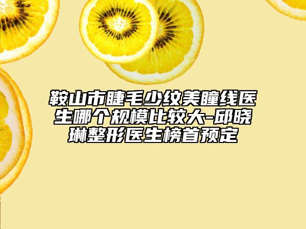 鞍山市睫毛少纹美瞳线医生哪个规模比较大-邱晓琳整形医生榜首预定