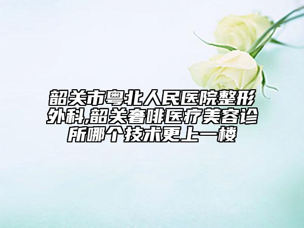 韶关市粤北人民医院整形外科,韶关奢啡医疗美容诊所哪个技术更上一楼