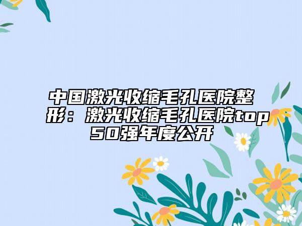 中国激光收缩毛孔医院整形：激光收缩毛孔医院top50强年度公开