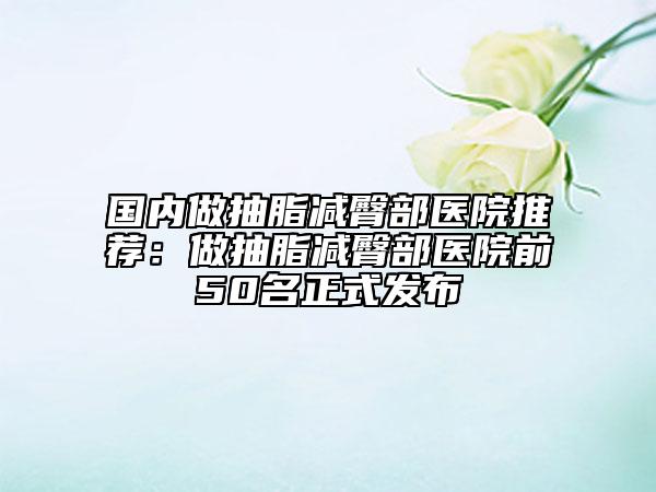 国内做抽脂减臀部医院推荐：做抽脂减臀部医院前50名正式发布