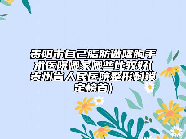 贵阳市自己脂肪做隆胸手术医院哪家哪些比较好(贵州省人民医院整形科锁定榜首)