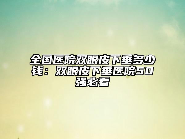 全国医院双眼皮下垂多少钱：双眼皮下垂医院50强必看