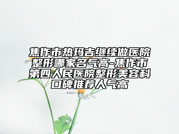 焦作市热玛吉继续做医院整形哪家名气高-焦作市第四人民医院整形美容科口碑推荐人气高