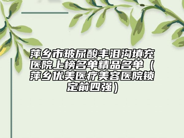 萍乡市玻尿酸丰泪沟填充医院上榜名单精品名单（萍乡优美医疗美容医院锁定前四强）