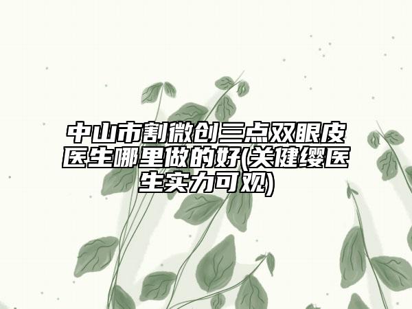 中山市割微创三点双眼皮医生哪里做的好(关健缨医生实力可观)