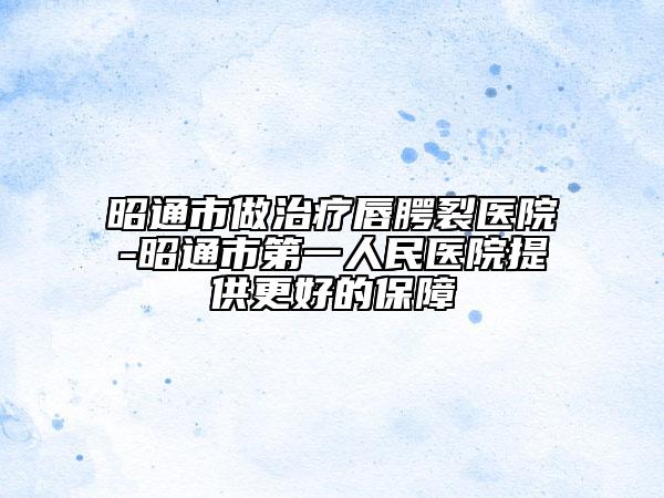昭通市做治疗唇腭裂医院-昭通市第一人民医院提供更好的保障