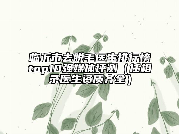 临沂市去脱毛医生排行榜top10强媒体评测（任相录医生资质齐全）