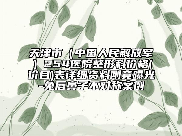 天津市（中国人民解放军）254医院整形科价格(价目)表详细资料刚竟曝光-兔唇鼻子不对称案例