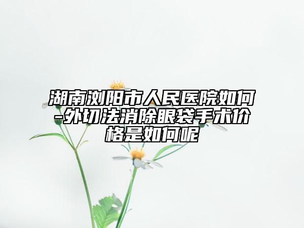 湖南浏阳市人民医院如何-外切法消除眼袋手术价格是如何呢