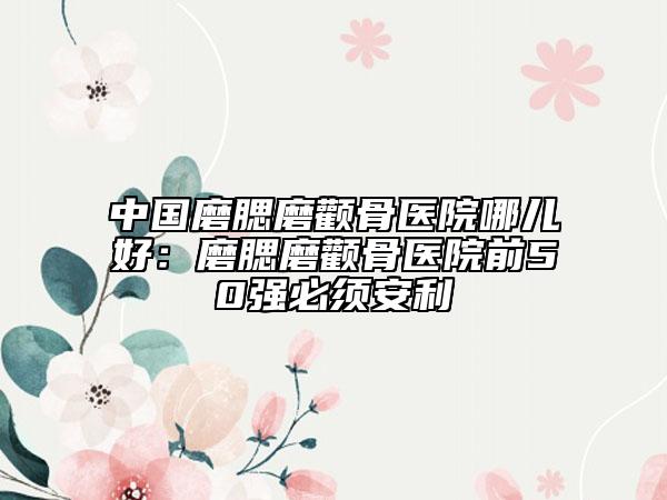 中国磨腮磨颧骨医院哪儿好：磨腮磨颧骨医院前50强必须安利