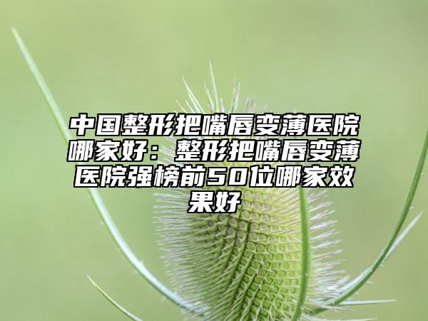 中国整形把嘴唇变薄医院哪家好：整形把嘴唇变薄医院强榜前50位哪家效果好