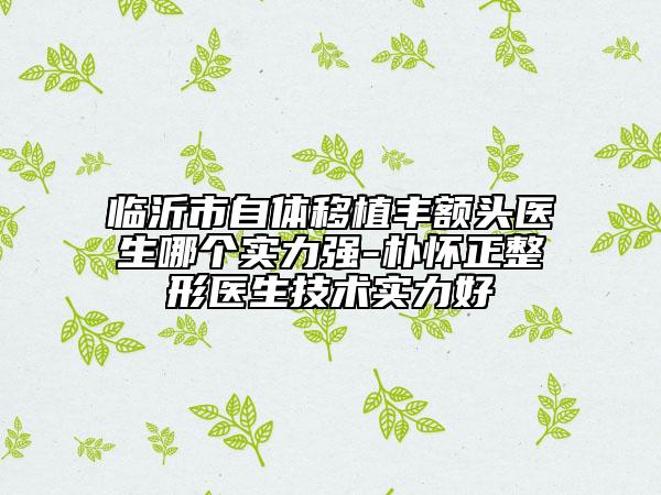 临沂市自体移植丰额头医生哪个实力强-朴怀正整形医生技术实力好