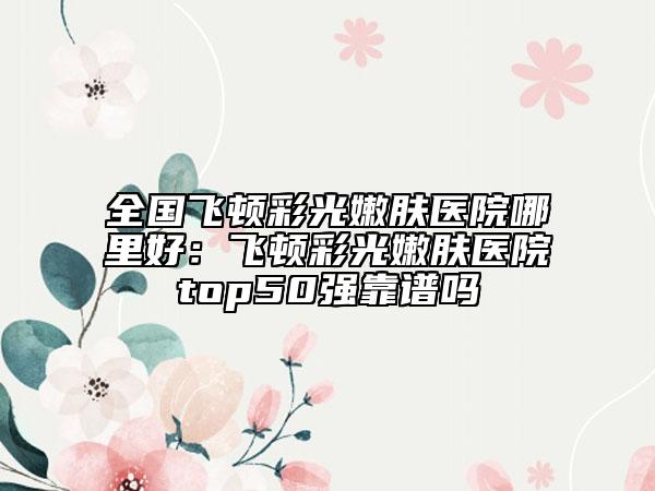 全国飞顿彩光嫩肤医院哪里好：飞顿彩光嫩肤医院top50强靠谱吗
