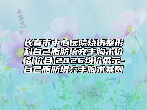 长春市中心医院烧伤整形科自己脂肪填充丰胸术价格(价目)2026均价展示-自己脂肪填充丰胸术案例