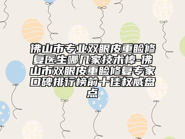 佛山市专业双眼皮重睑修复医生哪几家技术棒-佛山市双眼皮重睑修复专家口碑排行榜前十佳权威盘点