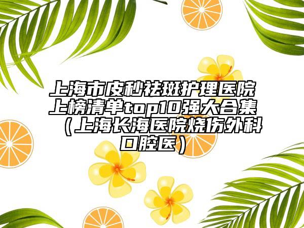 上海市皮秒祛斑护理医院上榜清单top10强大合集（上海长海医院烧伤外科口腔医）