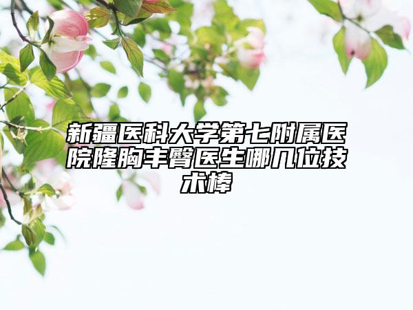 新疆医科大学第七附属医院隆胸丰臀医生哪几位技术棒