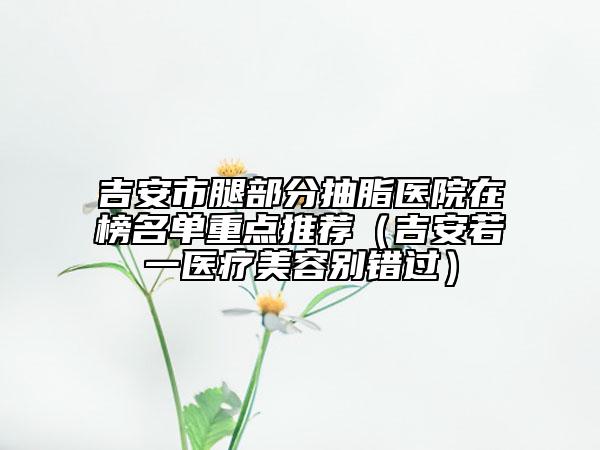 吉安市腿部分抽脂医院在榜名单重点推荐（吉安若一医疗美容别错过）