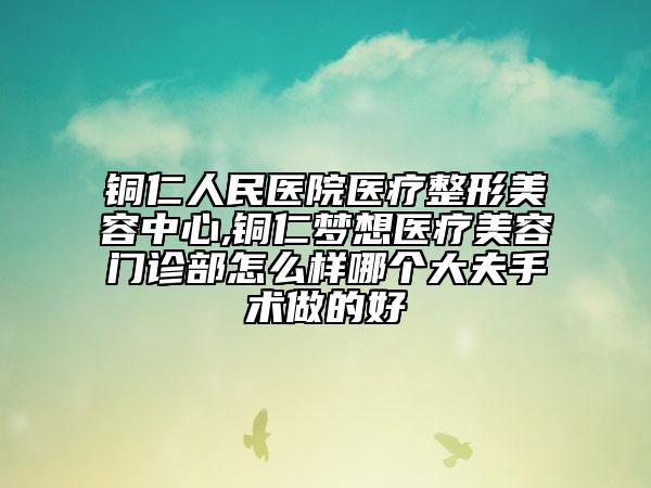 铜仁人民医院医疗整形美容中心,铜仁梦想医疗美容门诊部怎么样哪个大夫手术做的好