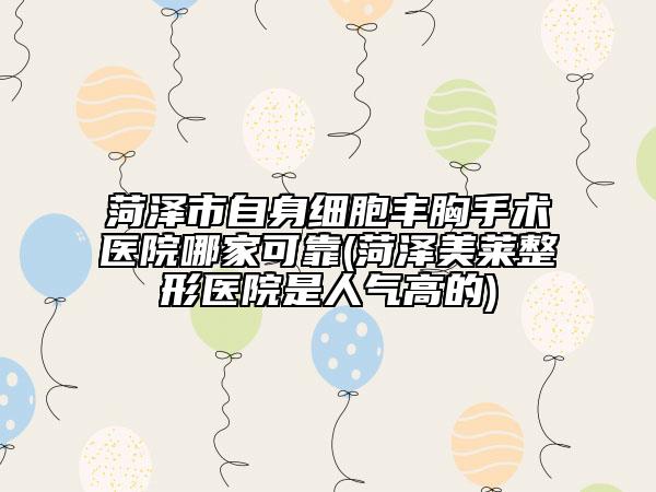 菏泽市自身细胞丰胸手术医院哪家可靠(菏泽美莱整形医院是人气高的)