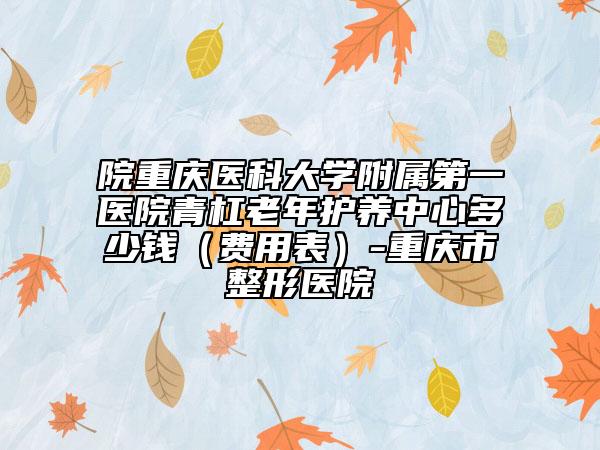 院重庆医科大学附属第一医院青杠老年护养中心多少钱（费用表）-重庆市整形医院