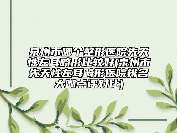 泉州市哪个整形医院先天性左耳畸形比较好(泉州市先天性左耳畸形医院排名大咖点评对比)