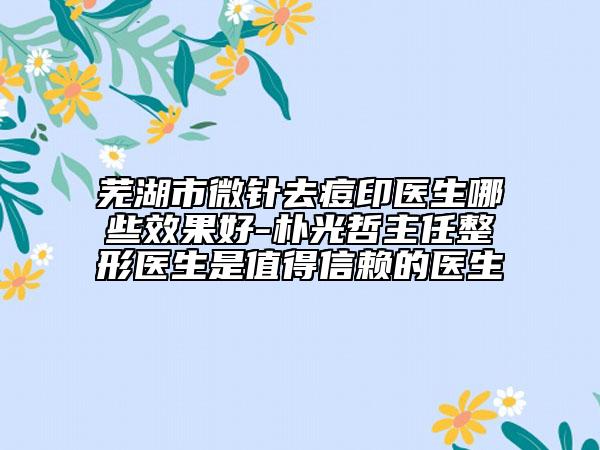芜湖市微针去痘印医生哪些效果好-朴光哲主任整形医生是值得信赖的医生