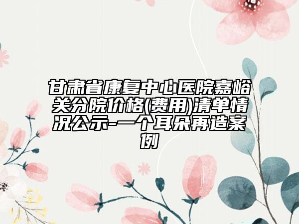 甘肃省康复中心医院嘉峪关分院价格(费用)清单情况公示-一个耳朵再造案例
