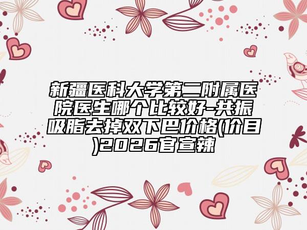 新疆医科大学第二附属医院医生哪个比较好-共振吸脂去掉双下巴价格(价目)2026官宣辣