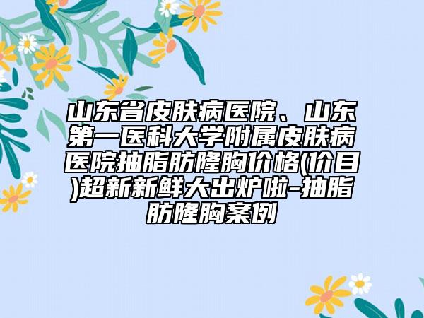 山东省皮肤病医院、山东第一医科大学附属皮肤病医院抽脂肪隆胸价格(价目)超新新鲜大出炉啦-抽脂肪隆胸案例